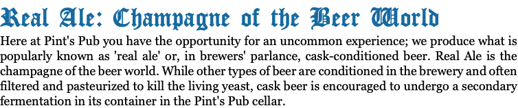 Real Ale: Champagne of the Beer World Here at Pint's Pub you have the opportunity for an uncommon experience; we produce what is popularly known as 'real ale' or, in brewers' parlance, cask-conditioned beer. Real Ale is the champagne of the beer world. While other types of beer are conditioned in the brewery and often filtered and pasteurized to kill the living yeast, cask beer is encouraged to undergo a secondary fermentation in its container in the Pint's Pub cellar.